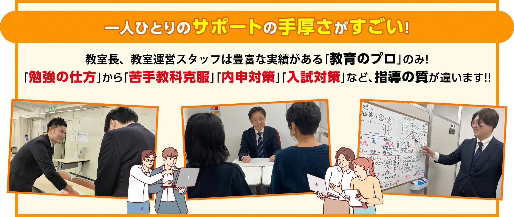 一人ひとりのサポートの手厚さがすごい！教室長は豊富な実績がある「教育のプロ」のみ！「勉強の仕方」から「苦手教科克服」「内申対策」「入試対策」など、指導の質が違います！！